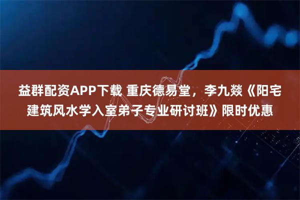 益群配资APP下载 重庆德易堂，李九燚《阳宅建筑风水学入室弟子专业研讨班》限时优惠
