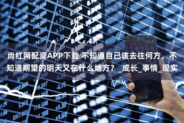 尚红网配资APP下载 不知道自己该去往何方，不知道期望的明天又在什么地方？_成长_事情_现实