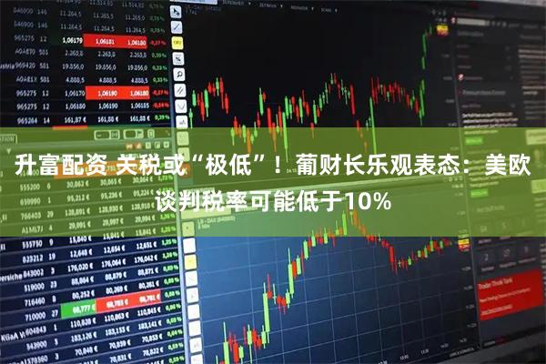 升富配资 关税或“极低”!葡财长乐观表态:美欧谈判税率可能低于10%