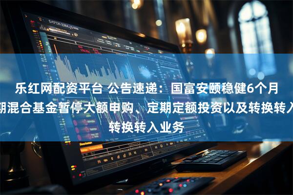 乐红网配资平台 公告速递:国富安颐稳健6个月持有期混合基金暂停大额申购、定期定额投资以及转换转入业务