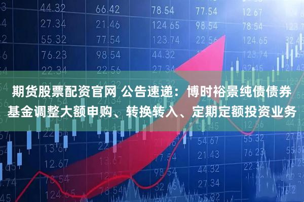 期货股票配资官网 公告速递：博时裕景纯债债券基金调整大额申购、转换转入、定期定额投资业务