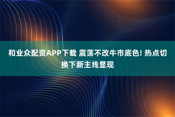 和业众配资APP下载 震荡不改牛市底色! 热点切换下新主线显现