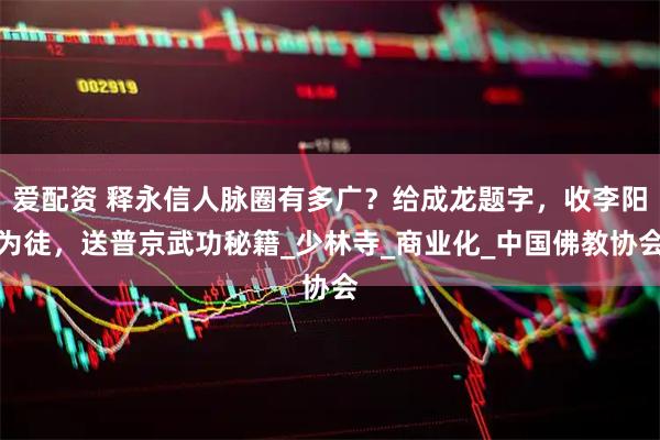 爱配资 释永信人脉圈有多广?给成龙题字,收李阳为徒,送普京武功秘籍_少林寺_商业化_中国佛教协会