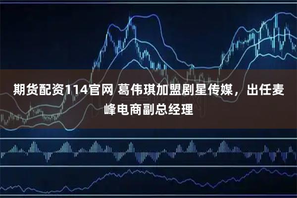 期货配资114官网 葛伟琪加盟剧星传媒,出任麦峰电商副总经理