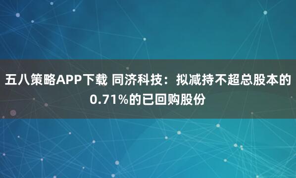 五八策略APP下载 同济科技：拟减持不超总股本的0.71%的已回购股份
