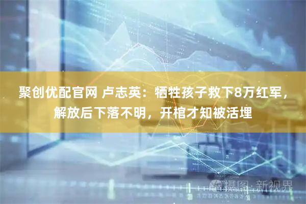 聚创优配官网 卢志英：牺牲孩子救下8万红军，解放后下落不明，开棺才知被活埋