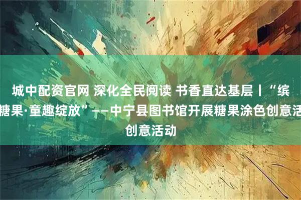 城中配资官网 深化全民阅读 书香直达基层丨“缤纷糖果·童趣绽放”——中宁县图书馆开展糖果涂色创意活动