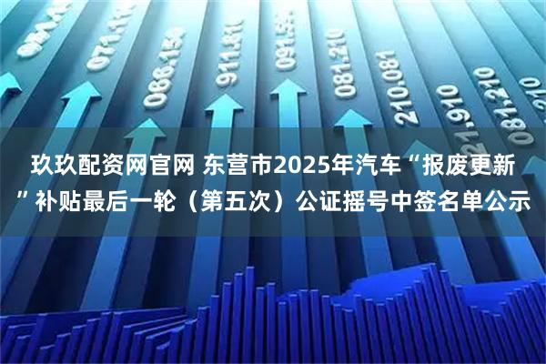 玖玖配资网官网 东营市2025年汽车“报废更新”补贴最后一轮（第五次）公证摇号中签名单公示