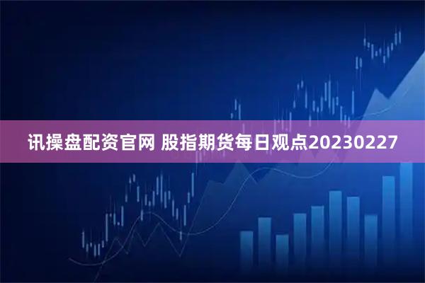 讯操盘配资官网 股指期货每日观点20230227
