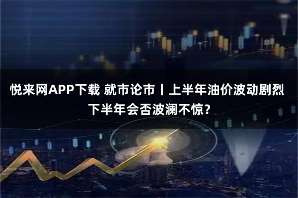 悦来网APP下载 就市论市丨上半年油价波动剧烈 下半年会否波澜不惊？