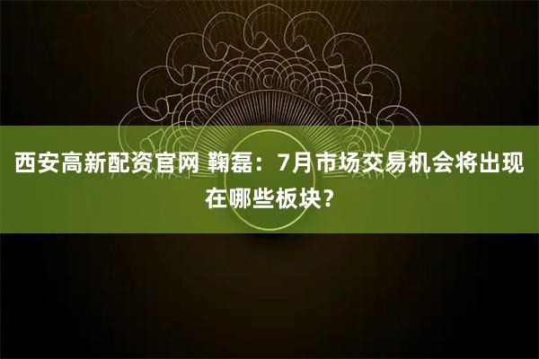 西安高新配资官网 鞠磊：7月市场交易机会将出现在哪些板块？