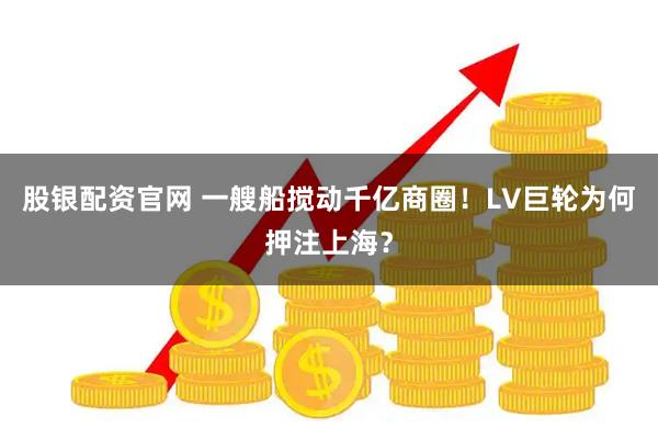 股银配资官网 一艘船搅动千亿商圈！LV巨轮为何押注上海？
