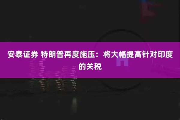 安泰证券 特朗普再度施压：将大幅提高针对印度的关税