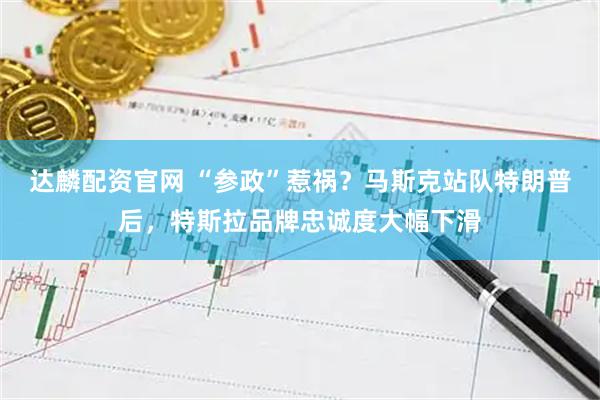 达麟配资官网 “参政”惹祸？马斯克站队特朗普后，特斯拉品牌忠诚度大幅下滑
