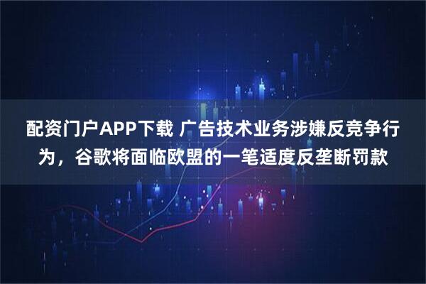 配资门户APP下载 广告技术业务涉嫌反竞争行为，谷歌将面临欧盟的一笔适度反垄断罚款