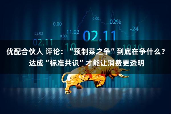 优配合伙人 评论：“预制菜之争”到底在争什么？ 达成“标准共识”才能让消费更透明