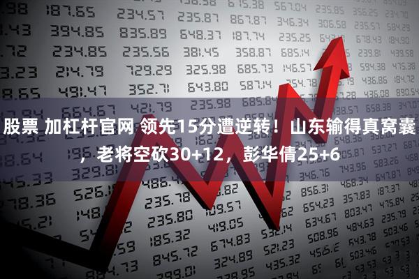 股票 加杠杆官网 领先15分遭逆转！山东输得真窝囊，老将空砍30+12，彭华倩25+6